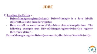 JDBC
1) Loading the Driver -
- DriverManager.registerDriver(): DriverManager is a Java inbuilt
class with a static member register.
- Here we call the constructor of the driver class at compile time . The
following example uses DriverManager.registerDriver()to register
the Oracle driver –
DriverManager.registerDriver(new oracle.jdbc.driver.OracleDriver()).
 