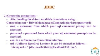JDBC
2) Create the connections –
- After loading the driver, establish connections using :
Connection con = DriverManager.getConnection(url,user,password)
- user – username from which your sql command prompt can be
accessed.
- password – password from which your sql command prompt can be
accessed.
- con: is a reference to Connection interface.
- url : Uniform Resource Locator. It can be created as follows:
String url = “ jdbc:oracle:thin:@localhost:1521:xe”.
 