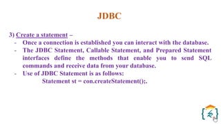 JDBC
3) Create a statement –
- Once a connection is established you can interact with the database.
- The JDBC Statement, Callable Statement, and Prepared Statement
interfaces define the methods that enable you to send SQL
commands and receive data from your database.
- Use of JDBC Statement is as follows:
Statement st = con.createStatement();.
 