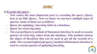 JDBC
4) Execute the query –
- Now comes the most important part i.e executing the query. Query
here is an SQL Query . Now we know we can have multiple types of
queries. Some of them are as follows:
- Query for updating / inserting table in a database.
- Query for retrieving data.
- The executeQuery() method of Statement interface is used to execute
queries of retrieving values from the database. This method returns
the object of ResultSet that can be used to get all the records of a
table. The executeUpdate(sql query) method ofStatement interface is
used to execute queries of updating/inserting.
 