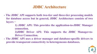 JDBC Architecture
- The JDBC API supports both two-tier and three-tier processing models
for database access but in general, JDBC Architecture consists of two
layers −
1) JDBC API: This provides the application-to-JDBC Manager
connection.
2)JDBC Driver API: This supports the JDBC Manager-to-
Driver Connection.
- The JDBC API uses a driver manager and database-specific drivers to
provide transparent connectivity to heterogeneous databases.
 