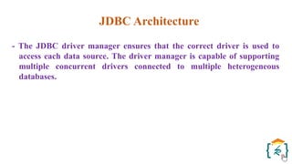 JDBC Architecture
- The JDBC driver manager ensures that the correct driver is used to
access each data source. The driver manager is capable of supporting
multiple concurrent drivers connected to multiple heterogeneous
databases.
 