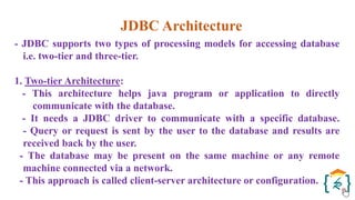 JDBC Architecture
- JDBC supports two types of processing models for accessing database
i.e. two-tier and three-tier.
1. Two-tier Architecture:
- This architecture helps java program or application to directly
communicate with the database.
- It needs a JDBC driver to communicate with a specific database.
- Query or request is sent by the user to the database and results are
received back by the user.
- The database may be present on the same machine or any remote
machine connected via a network.
- This approach is called client-server architecture or configuration.
 