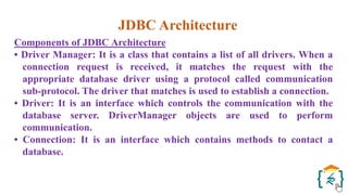 JDBC Architecture
Components of JDBC Architecture
• Driver Manager: It is a class that contains a list of all drivers. When a
connection request is received, it matches the request with the
appropriate database driver using a protocol called communication
sub-protocol. The driver that matches is used to establish a connection.
• Driver: It is an interface which controls the communication with the
database server. DriverManager objects are used to perform
communication.
• Connection: It is an interface which contains methods to contact a
database.
 