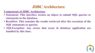 JDBC Architecture
Components of JDBC Architecture
• Statement: This interface creates an object to submit SQL queries or
statements to the database.
• ResultSet: This contains the results retrieved after the execution of the
SQL statements or queries.
• SQLException: Any errors that occur in database application are
handled by this class.
 
