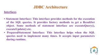 JDBC Architecture
Interfaces
• Statement Interface: This interface provides methods for the execution
of the SQL queries. It provides factory methods to get a ResultSet
object. Some methods of statement interface are executeQuery(),
executeUpdate() etc.
• PreparedStatement Interface: This interface helps when the SQL
queries need to implement many times. It accepts input parameters
during runtime.
 