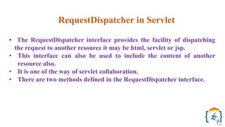RequestDispatcher in Servlet
• The RequestDispatcher interface provides the facility of dispatching
the request to another resource it may be html, servlet or jsp.
• This interface can also be used to include the content of another
resource also.
• It is one of the way of servlet collaboration.
• There are two methods defined in the RequestDispatcher interface.
 
