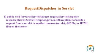 RequestDispatcher in Servlet
1) public void forward(ServletRequest request,ServletResponse
response)throws ServletException,java.io.IOException:Forwards a
request from a servlet to another resource (servlet, JSP file, or HTML
file) on the server.
 