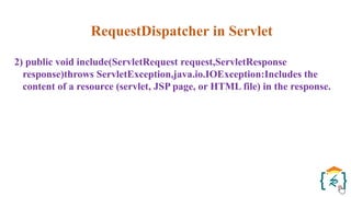 RequestDispatcher in Servlet
2) public void include(ServletRequest request,ServletResponse
response)throws ServletException,java.io.IOException:Includes the
content of a resource (servlet, JSP page, or HTML file) in the response.
 