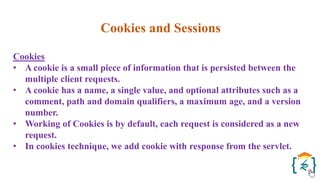 Cookies and Sessions
Cookies
• A cookie is a small piece of information that is persisted between the
multiple client requests.
• A cookie has a name, a single value, and optional attributes such as a
comment, path and domain qualifiers, a maximum age, and a version
number.
• Working of Cookies is by default, each request is considered as a new
request.
• In cookies technique, we add cookie with response from the servlet.
 