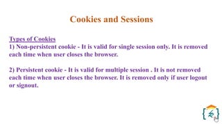 Cookies and Sessions
Types of Cookies
1) Non-persistent cookie - It is valid for single session only. It is removed
each time when user closes the browser.
2) Persistent cookie - It is valid for multiple session . It is not removed
each time when user closes the browser. It is removed only if user logout
or signout.
 
