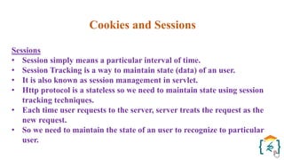 Cookies and Sessions
Sessions
• Session simply means a particular interval of time.
• Session Tracking is a way to maintain state (data) of an user.
• It is also known as session management in servlet.
• Http protocol is a stateless so we need to maintain state using session
tracking techniques.
• Each time user requests to the server, server treats the request as the
new request.
• So we need to maintain the state of an user to recognize to particular
user.
 