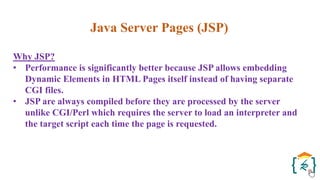 Java Server Pages (JSP)
Why JSP?
• Performance is significantly better because JSP allows embedding
Dynamic Elements in HTML Pages itself instead of having separate
CGI files.
• JSP are always compiled before they are processed by the server
unlike CGI/Perl which requires the server to load an interpreter and
the target script each time the page is requested.
 