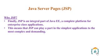 Java Server Pages (JSP)
Why JSP?
• Finally, JSP is an integral part of Java EE, a complete platform for
enterprise class applications.
• This means that JSP can play a part in the simplest applications to the
most complex and demanding.
 