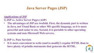 Java Server Pages (JSP)
Applications of JSP
1) JSP vs. Active Server Pages (ASP)
• The advantages of JSP are twofold. First, the dynamic part is written
in Java, not Visual Basic or other MS specific language, so it is more
powerful and easier to use. Second, it is portable to other operating
systems and non-Microsoft Web servers.
2) JSP vs. Pure Servlets
• It is more convenient to write (and to modify!) regular HTML than to
have plenty of println statements that generate the HTML.
 