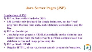 Java Server Pages (JSP)
Applications of JSP
3) JSP vs. Server-Side Includes (SSI)
• SSI is really only intended for simple inclusions, not for "real"
programs that use form data, make database connections, and the
like.
4) JSP vs. JavaScript
• JavaScript can generate HTML dynamically on the client but can
hardly interact with the web server to perform complex tasks like
database access and image processing etc.
5) JSP vs. Static HTML
• Regular HTML, of course, cannot contain dynamic information.
 