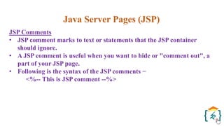 Java Server Pages (JSP)
JSP Comments
• JSP comment marks to text or statements that the JSP container
should ignore.
• A JSP comment is useful when you want to hide or "comment out", a
part of your JSP page.
• Following is the syntax of the JSP comments −
<%-- This is JSP comment --%>
 