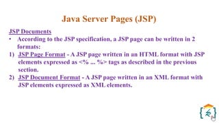 Java Server Pages (JSP)
JSP Documents
• According to the JSP specification, a JSP page can be written in 2
formats:
1) JSP Page Format - A JSP page written in an HTML format with JSP
elements expressed as <% ... %> tags as described in the previous
section.
2) JSP Document Format - A JSP page written in an XML format with
JSP elements expressed as XML elements.
 