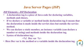 Java Server Pages (JSP)
JSP Elements - JSP Declaration
• A declaration tag is a piece of Java code for declaring variables,
methods and classes.
• If we declare a variable or method inside declaration tag it means that
the declaration is made inside the servlet class but outside the service
method.
• We can declare a static member, an instance variable (can declare a
number or string) and methods inside the declaration tag.
• Syntax of declaration tag :
<%! Dec var %>
• Here Dec var is the method or a variable inside the declaration tag.
 