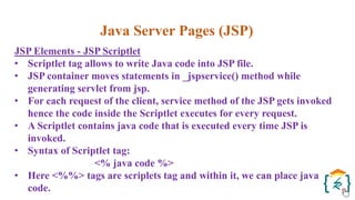 Java Server Pages (JSP)
JSP Elements - JSP Scriptlet
• Scriptlet tag allows to write Java code into JSP file.
• JSP container moves statements in _jspservice() method while
generating servlet from jsp.
• For each request of the client, service method of the JSP gets invoked
hence the code inside the Scriptlet executes for every request.
• A Scriptlet contains java code that is executed every time JSP is
invoked.
• Syntax of Scriptlet tag:
<% java code %>
• Here <%%> tags are scriplets tag and within it, we can place java
code.
 