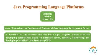 Java Programming Language Platforms
Standard
Edition
(Java SE)
Java SE provides the fundamental features of Java language in the purest form.
It describes all the features like the basic types, objects, classes used for
developing applications based on database access, security, networking and
developing Graphical User Interface (GUI).
 