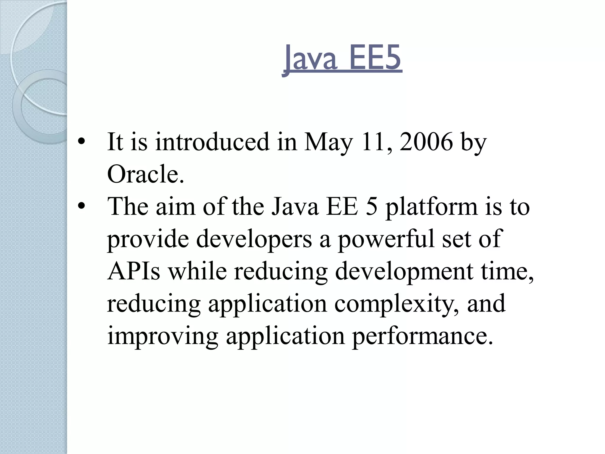 Java EE5
• It is introduced in May 11, 2006 by
Oracle.
• The aim of the Java EE 5 platform is to
provide developers a powerful set of
APIs while reducing development time,
reducing application complexity, and
improving application performance.
 