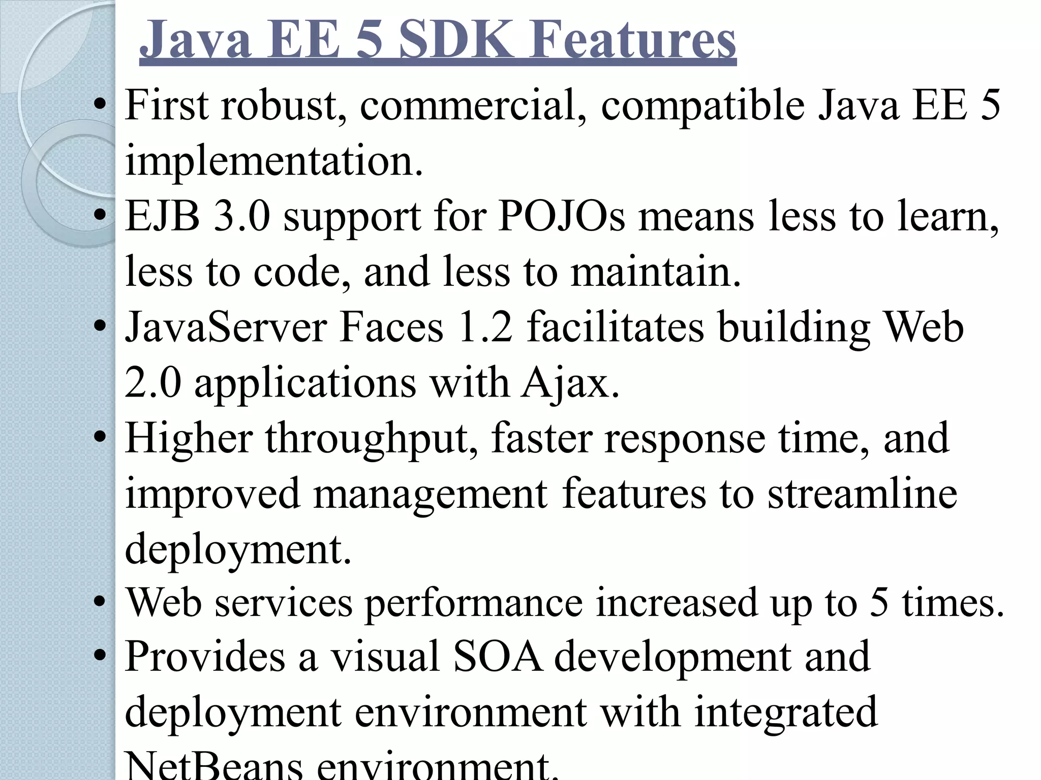 Java EE 5 SDK Features
• First robust, commercial, compatible Java EE 5
implementation.
• EJB 3.0 support for POJOs means less to learn,
less to code, and less to maintain.
• JavaServer Faces 1.2 facilitates building Web
2.0 applications with Ajax.
• Higher throughput, faster response time, and
improved management features to streamline
deployment.
• Web services performance increased up to 5 times.
• Provides a visual SOA development and
deployment environment with integrated
 
