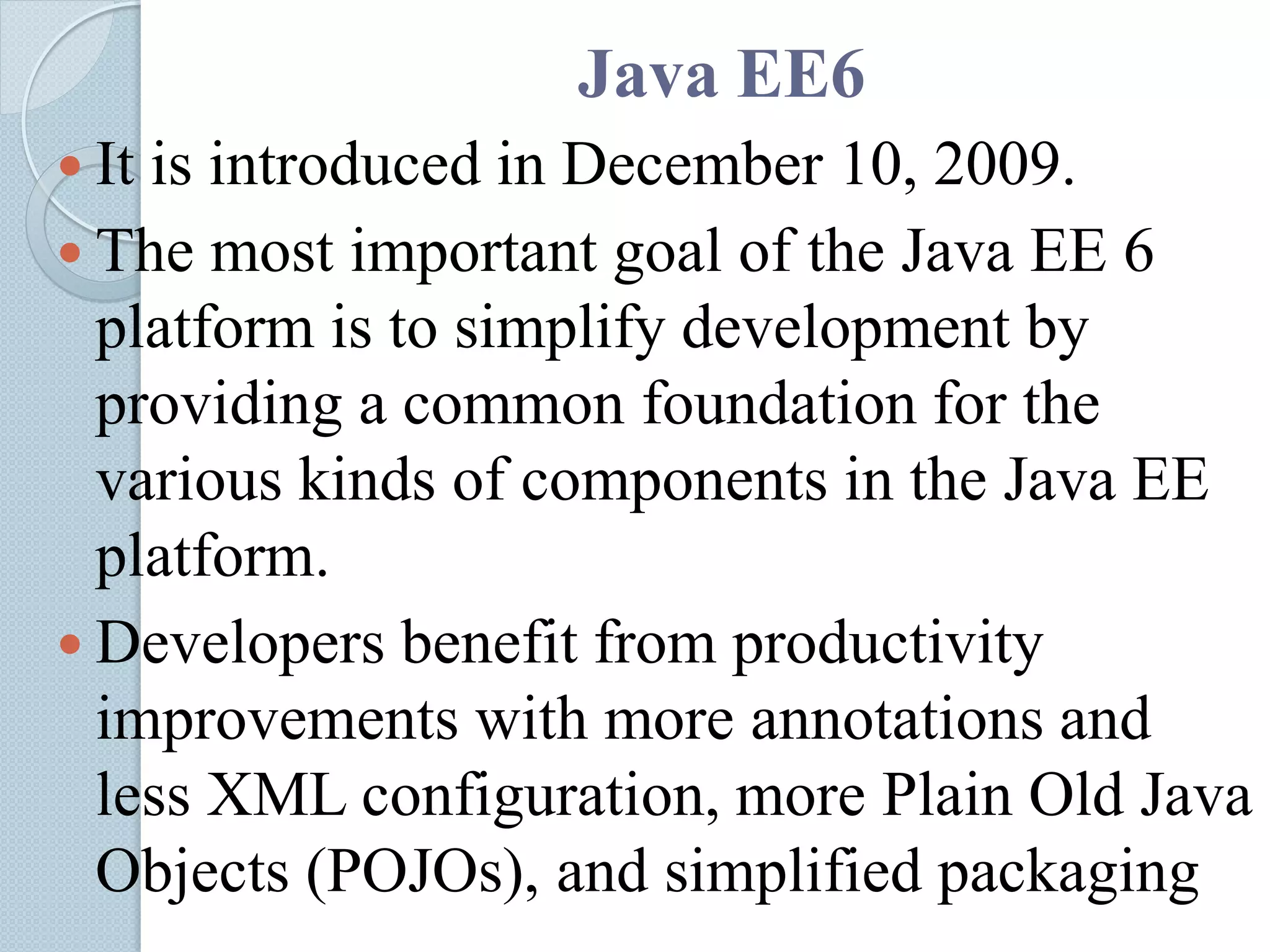 Java EE6
 It is introduced in December 10, 2009.
 The most important goal of the Java EE 6
platform is to simplify development by
providing a common foundation for the
various kinds of components in the Java EE
platform.
 Developers benefit from productivity
improvements with more annotations and
less XML configuration, more Plain Old Java
Objects (POJOs), and simplified packaging
 