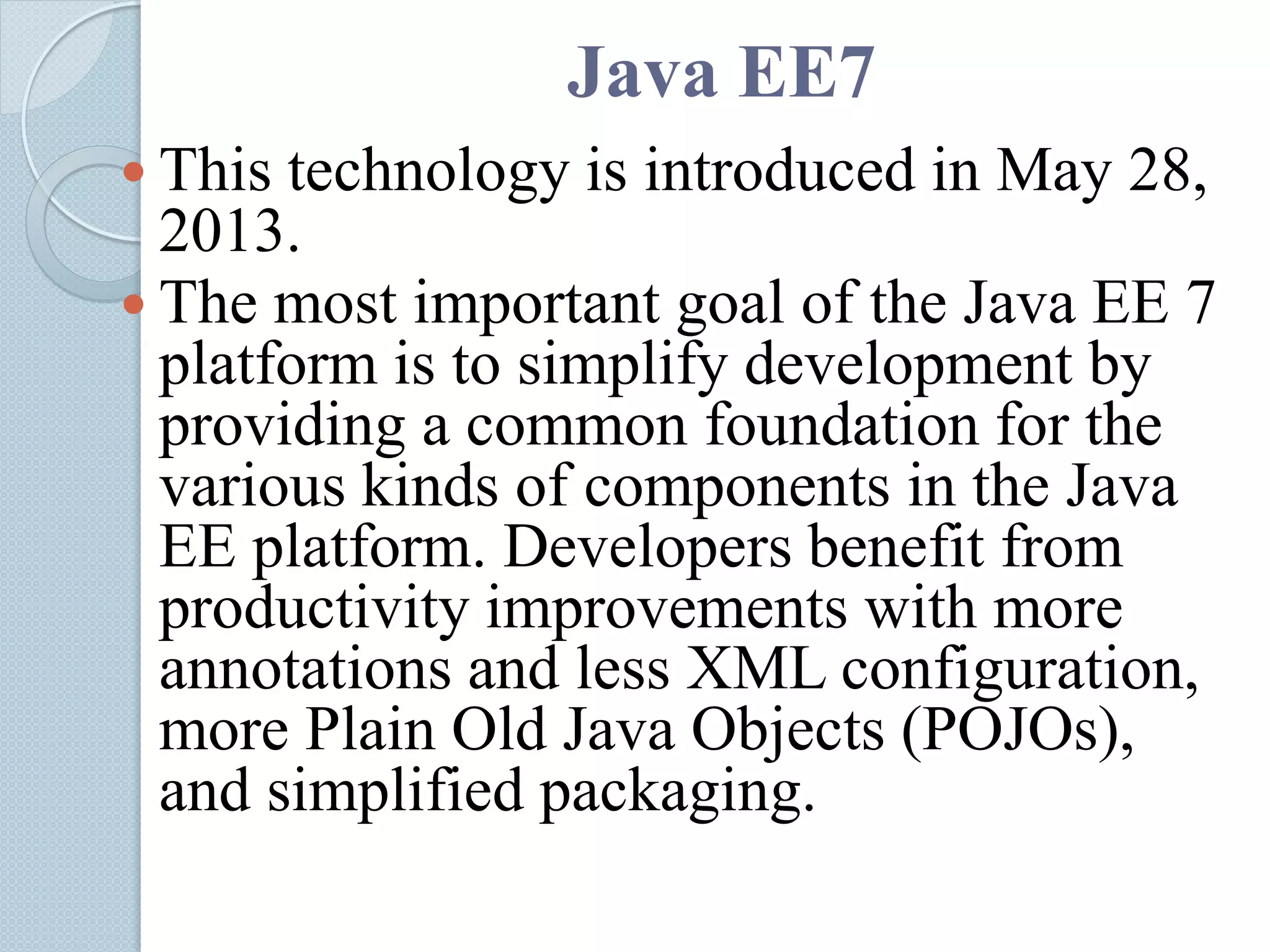 Java EE7
 This technology is introduced in May 28,
2013.
 The most important goal of the Java EE 7
platform is to simplify development by
providing a common foundation for the
various kinds of components in the Java
EE platform. Developers benefit from
productivity improvements with more
annotations and less XML configuration,
more Plain Old Java Objects (POJOs),
and simplified packaging.
 