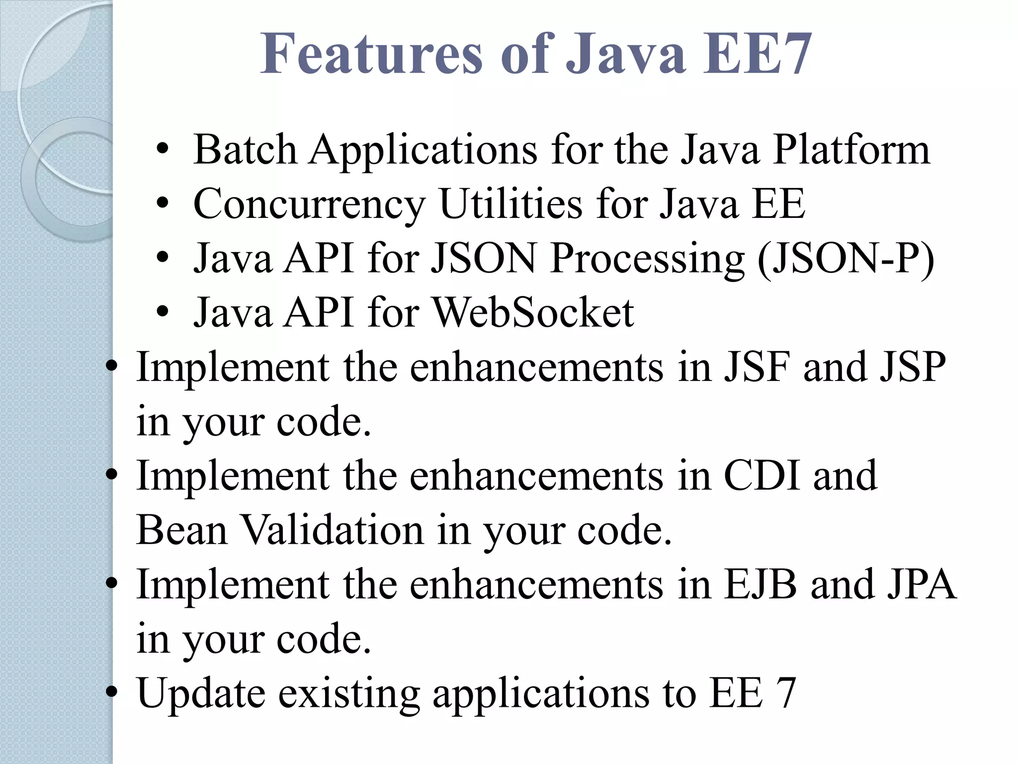 Features of Java EE7
• Batch Applications for the Java Platform
• Concurrency Utilities for Java EE
• Java API for JSON Processing (JSON-P)
• Java API for WebSocket
• Implement the enhancements in JSF and JSP
in your code.
• Implement the enhancements in CDI and
Bean Validation in your code.
• Implement the enhancements in EJB and JPA
in your code.
• Update existing applications to EE 7
 