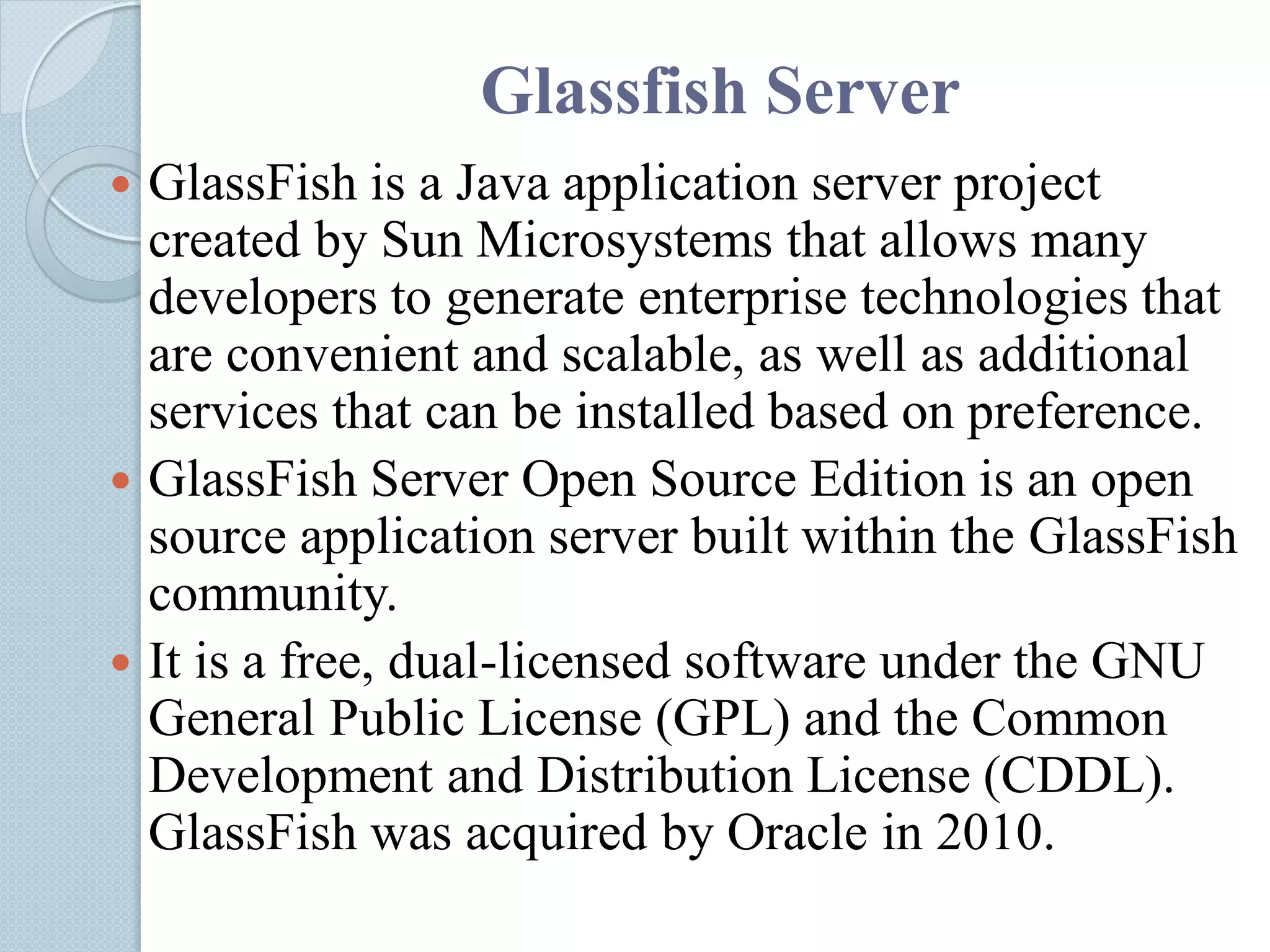Glassfish Server
 GlassFish is a Java application server project
created by Sun Microsystems that allows many
developers to generate enterprise technologies that
are convenient and scalable, as well as additional
services that can be installed based on preference.
 GlassFish Server Open Source Edition is an open
source application server built within the GlassFish
community.
 It is a free, dual-licensed software under the GNU
General Public License (GPL) and the Common
Development and Distribution License (CDDL).
GlassFish was acquired by Oracle in 2010.
 