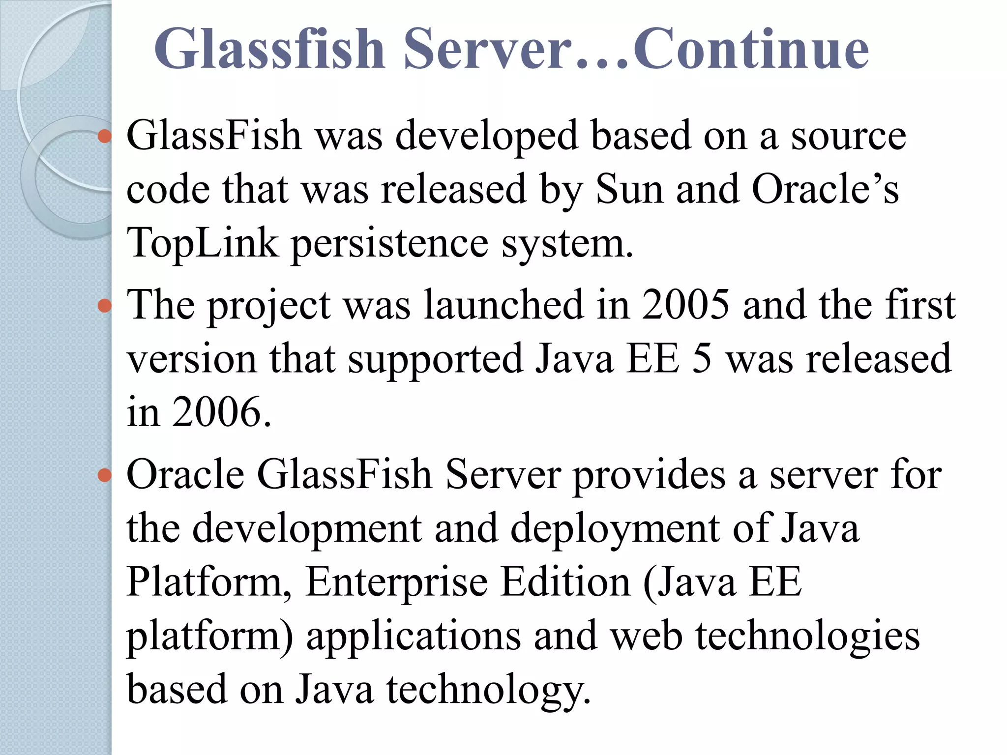 Glassfish Server…Continue
 GlassFish was developed based on a source
code that was released by Sun and Oracle’s
TopLink persistence system.
 The project was launched in 2005 and the first
version that supported Java EE 5 was released
in 2006.
 Oracle GlassFish Server provides a server for
the development and deployment of Java
Platform, Enterprise Edition (Java EE
platform) applications and web technologies
based on Java technology.
 