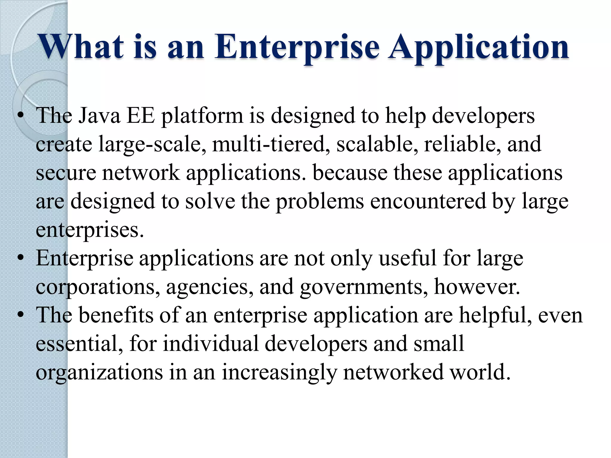 What is an Enterprise Application
• The Java EE platform is designed to help developers
create large-scale, multi-tiered, scalable, reliable, and
secure network applications. because these applications
are designed to solve the problems encountered by large
enterprises.
• Enterprise applications are not only useful for large
corporations, agencies, and governments, however.
• The benefits of an enterprise application are helpful, even
essential, for individual developers and small
organizations in an increasingly networked world.
 