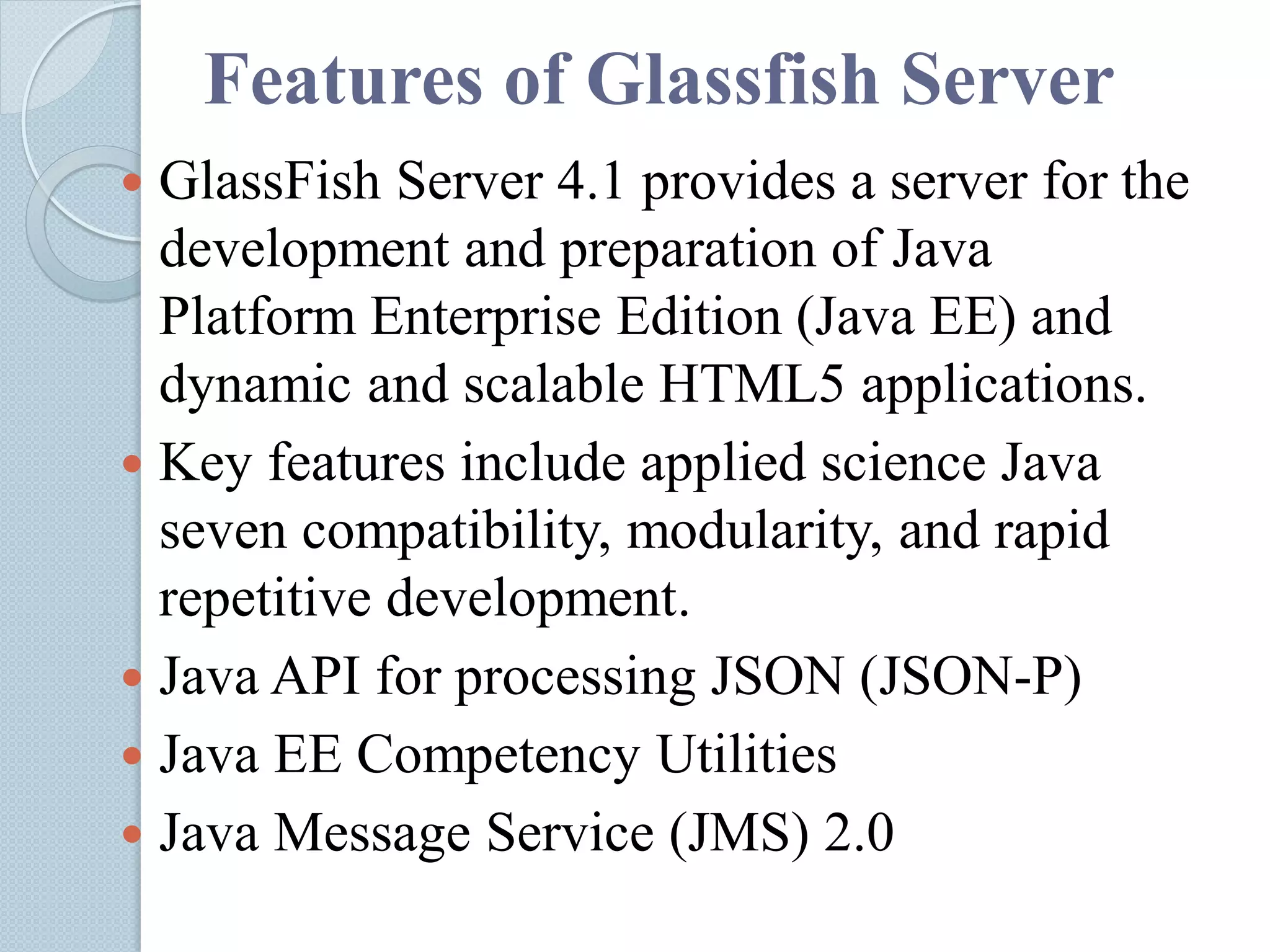 Features of Glassfish Server
 GlassFish Server 4.1 provides a server for the
development and preparation of Java
Platform Enterprise Edition (Java EE) and
dynamic and scalable HTML5 applications.
 Key features include applied science Java
seven compatibility, modularity, and rapid
repetitive development.
 Java API for processing JSON (JSON-P)
 Java EE Competency Utilities
 Java Message Service (JMS) 2.0
 