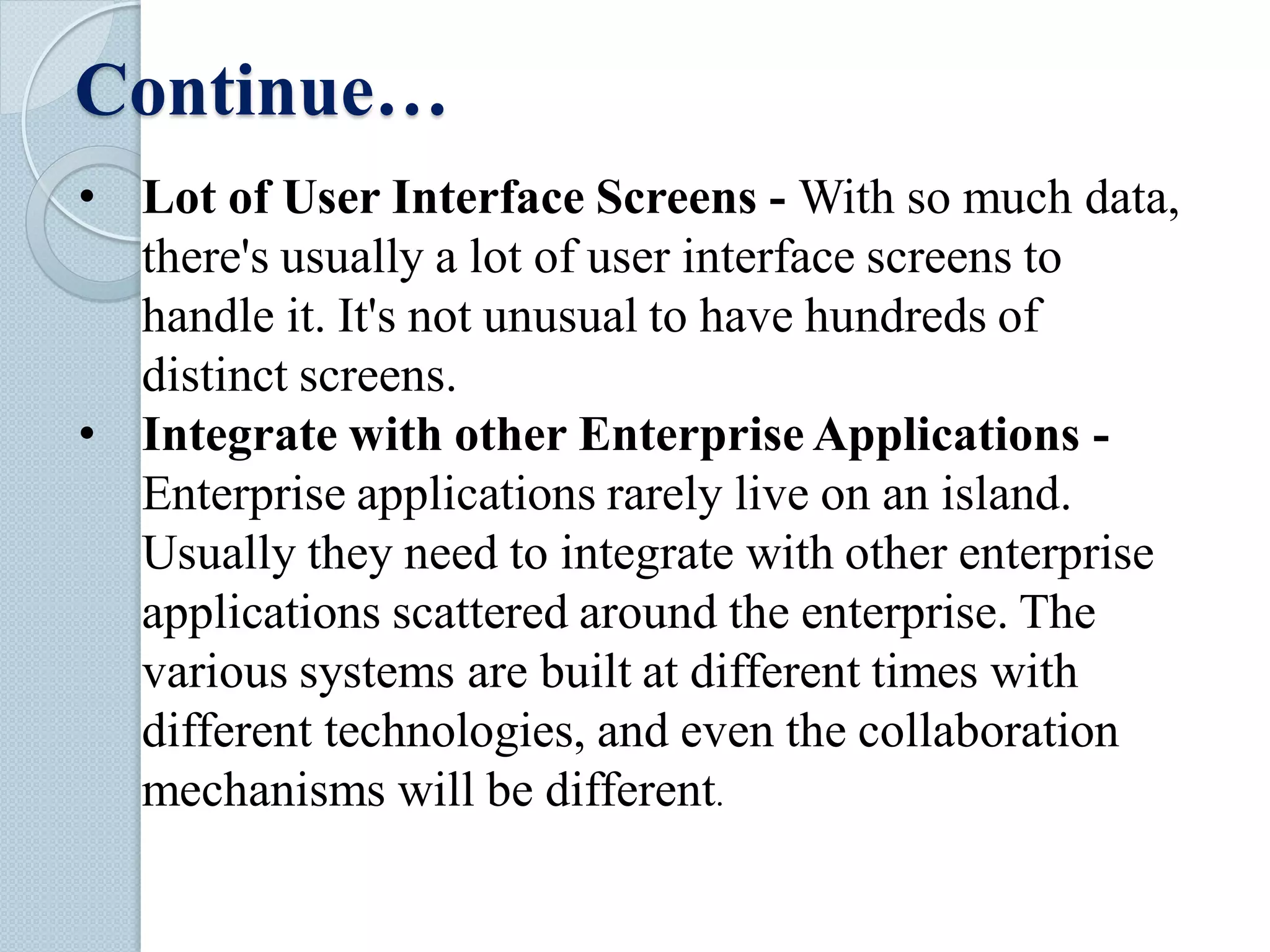 Continue…
• Lot of User Interface Screens - With so much data,
there's usually a lot of user interface screens to
handle it. It's not unusual to have hundreds of
distinct screens.
• Integrate with other Enterprise Applications -
Enterprise applications rarely live on an island.
Usually they need to integrate with other enterprise
applications scattered around the enterprise. The
various systems are built at different times with
different technologies, and even the collaboration
mechanisms will be different.
 