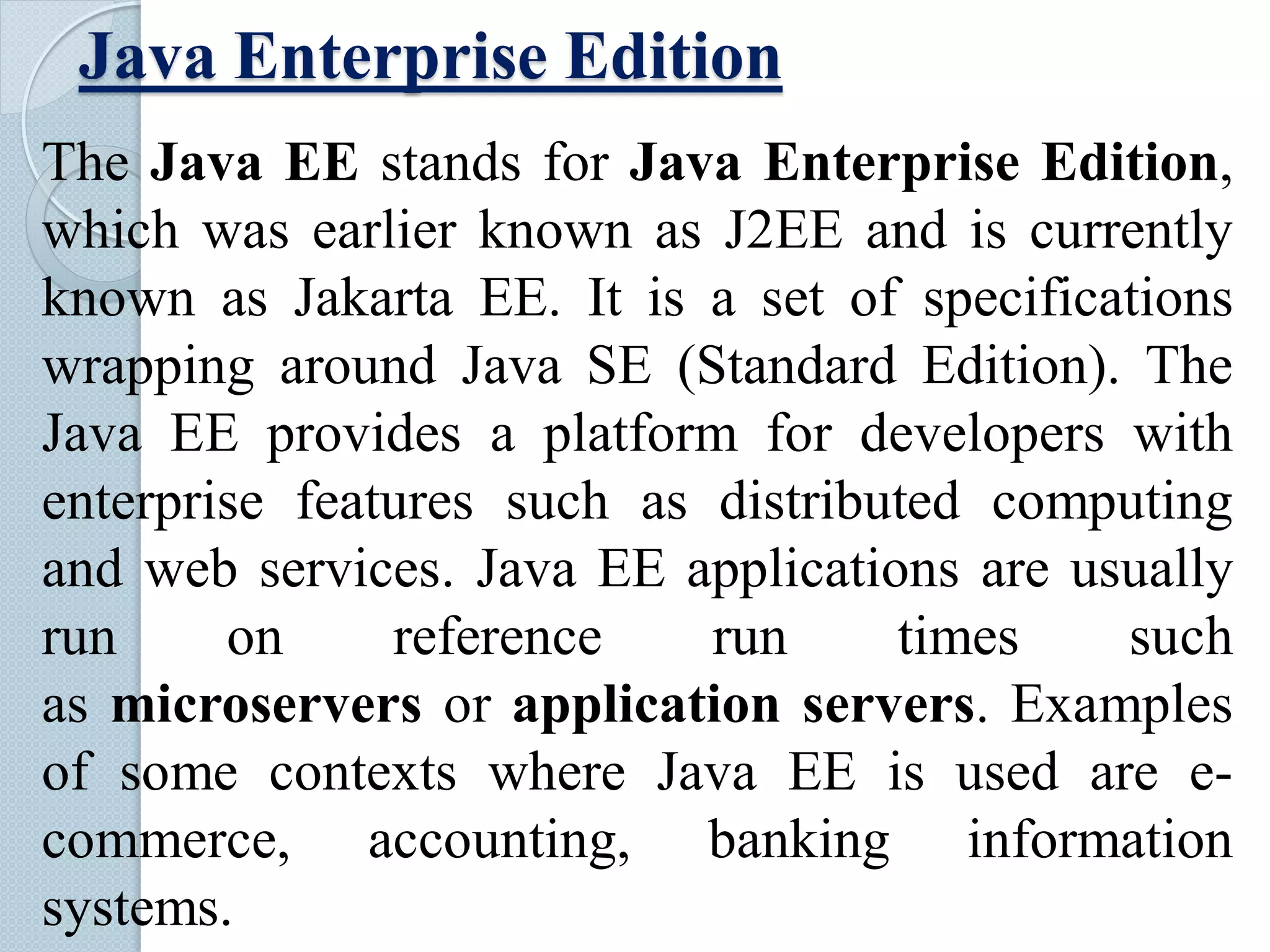 Java Enterprise Edition
The Java EE stands for Java Enterprise Edition,
which was earlier known as J2EE and is currently
known as Jakarta EE. It is a set of specifications
wrapping around Java SE (Standard Edition). The
Java EE provides a platform for developers with
enterprise features such as distributed computing
and web services. Java EE applications are usually
run on reference run times such
as microservers or application servers. Examples
of some contexts where Java EE is used are e-
commerce, accounting, banking information
systems.
 