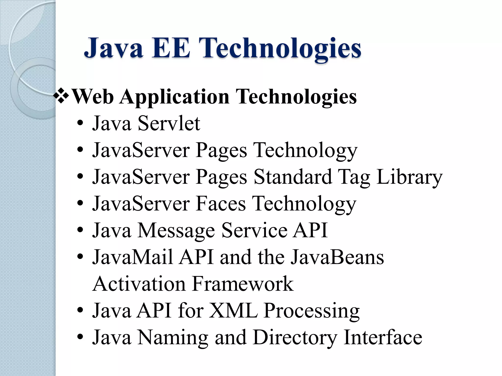 Java EE Technologies
Web Application Technologies
• Java Servlet
• JavaServer Pages Technology
• JavaServer Pages Standard Tag Library
• JavaServer Faces Technology
• Java Message Service API
• JavaMail API and the JavaBeans
Activation Framework
• Java API for XML Processing
• Java Naming and Directory Interface
 