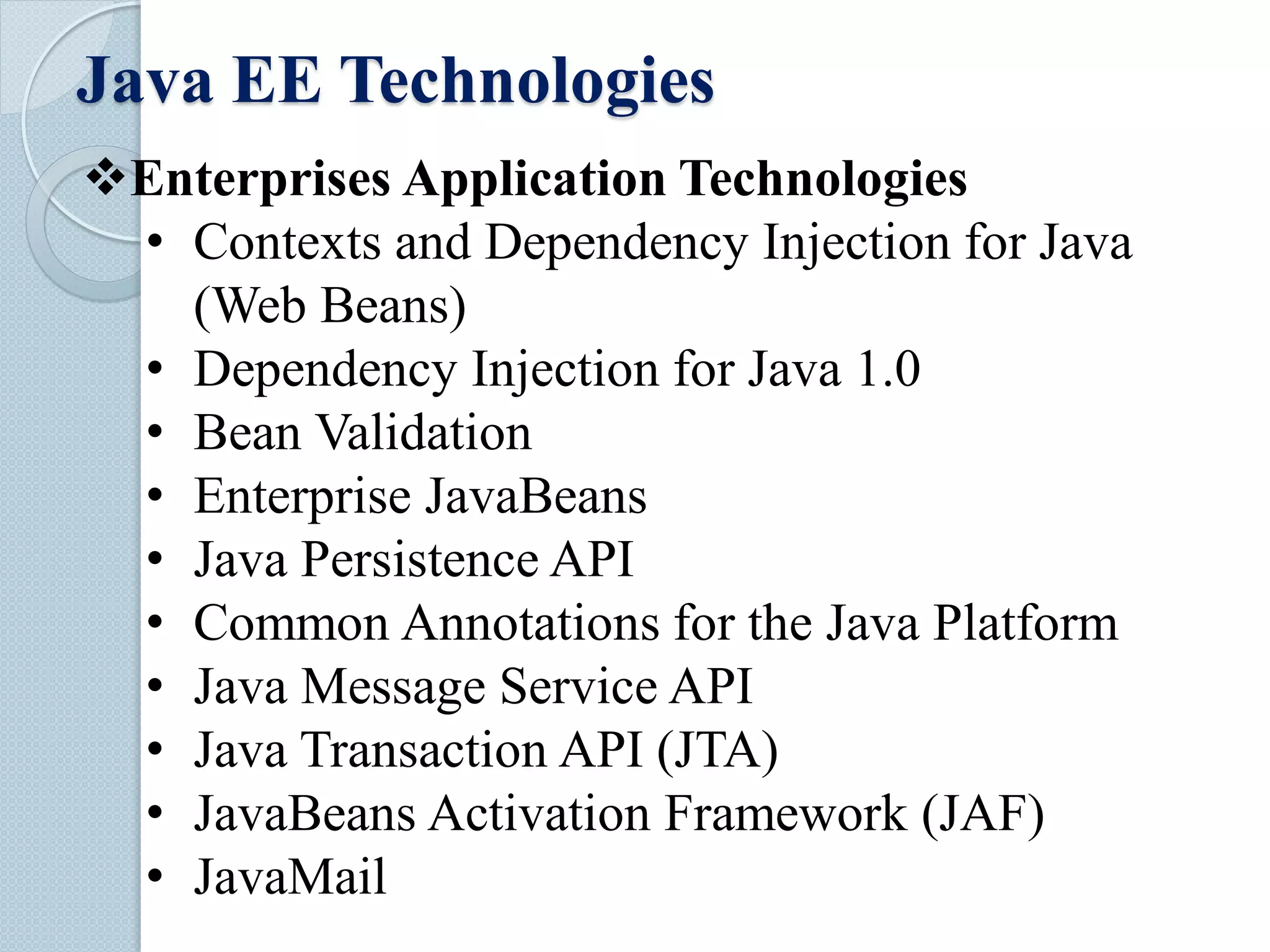 Java EE Technologies
Enterprises Application Technologies
• Contexts and Dependency Injection for Java
(Web Beans)
• Dependency Injection for Java 1.0
• Bean Validation
• Enterprise JavaBeans
• Java Persistence API
• Common Annotations for the Java Platform
• Java Message Service API
• Java Transaction API (JTA)
• JavaBeans Activation Framework (JAF)
• JavaMail
 