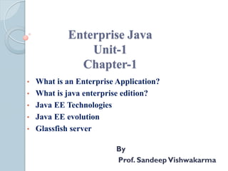 Enterprise Java
Unit-1
Chapter-1
• What is an Enterprise Application?
• What is java enterprise edition?
• Java EE Technologies
• Java EE evolution
• Glassfish server
By
Prof. SandeepVishwakarma
 
