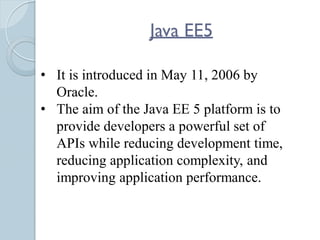Java EE5
• It is introduced in May 11, 2006 by
Oracle.
• The aim of the Java EE 5 platform is to
provide developers a powerful set of
APIs while reducing development time,
reducing application complexity, and
improving application performance.
 