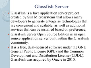 Glassfish Server
 GlassFish is a Java application server project
created by Sun Microsystems that allows many
developers to generate enterprise technologies that
are convenient and scalable, as well as additional
services that can be installed based on preference.
 GlassFish Server Open Source Edition is an open
source application server built within the GlassFish
community.
 It is a free, dual-licensed software under the GNU
General Public License (GPL) and the Common
Development and Distribution License (CDDL).
GlassFish was acquired by Oracle in 2010.
 