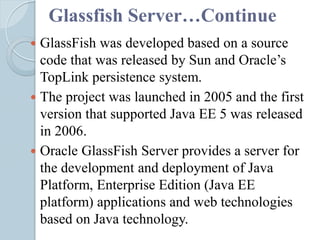 Glassfish Server…Continue
 GlassFish was developed based on a source
code that was released by Sun and Oracle’s
TopLink persistence system.
 The project was launched in 2005 and the first
version that supported Java EE 5 was released
in 2006.
 Oracle GlassFish Server provides a server for
the development and deployment of Java
Platform, Enterprise Edition (Java EE
platform) applications and web technologies
based on Java technology.
 