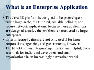What is an Enterprise Application
• The Java EE platform is designed to help developers
create large-scale, multi-tiered, scalable, reliable, and
secure network applications. because these applications
are designed to solve the problems encountered by large
enterprises.
• Enterprise applications are not only useful for large
corporations, agencies, and governments, however.
• The benefits of an enterprise application are helpful, even
essential, for individual developers and small
organizations in an increasingly networked world.
 