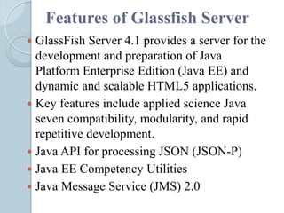 Features of Glassfish Server
 GlassFish Server 4.1 provides a server for the
development and preparation of Java
Platform Enterprise Edition (Java EE) and
dynamic and scalable HTML5 applications.
 Key features include applied science Java
seven compatibility, modularity, and rapid
repetitive development.
 Java API for processing JSON (JSON-P)
 Java EE Competency Utilities
 Java Message Service (JMS) 2.0
 