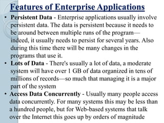 Features of Enterprise Applications
• Persistent Data - Enterprise applications usually involve
persistent data. The data is persistent because it needs to
be around between multiple runs of the program—
indeed, it usually needs to persist for several years. Also
during this time there will be many changes in the
programs that use it.
• Lots of Data - There's usually a lot of data, a moderate
system will have over 1 GB of data organized in tens of
millions of records—so much that managing it is a major
part of the system
• Access Data Concurrently - Usually many people access
data concurrently. For many systems this may be less than
a hundred people, but for Web-based systems that talk
over the Internet this goes up by orders of magnitude
 