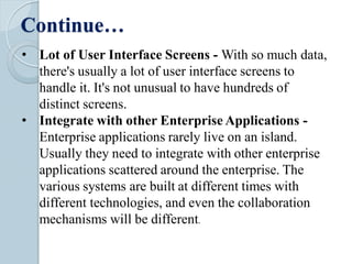 Continue…
• Lot of User Interface Screens - With so much data,
there's usually a lot of user interface screens to
handle it. It's not unusual to have hundreds of
distinct screens.
• Integrate with other Enterprise Applications -
Enterprise applications rarely live on an island.
Usually they need to integrate with other enterprise
applications scattered around the enterprise. The
various systems are built at different times with
different technologies, and even the collaboration
mechanisms will be different.
 