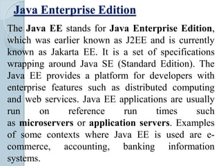 Java Enterprise Edition
The Java EE stands for Java Enterprise Edition,
which was earlier known as J2EE and is currently
known as Jakarta EE. It is a set of specifications
wrapping around Java SE (Standard Edition). The
Java EE provides a platform for developers with
enterprise features such as distributed computing
and web services. Java EE applications are usually
run on reference run times such
as microservers or application servers. Examples
of some contexts where Java EE is used are e-
commerce, accounting, banking information
systems.
 
