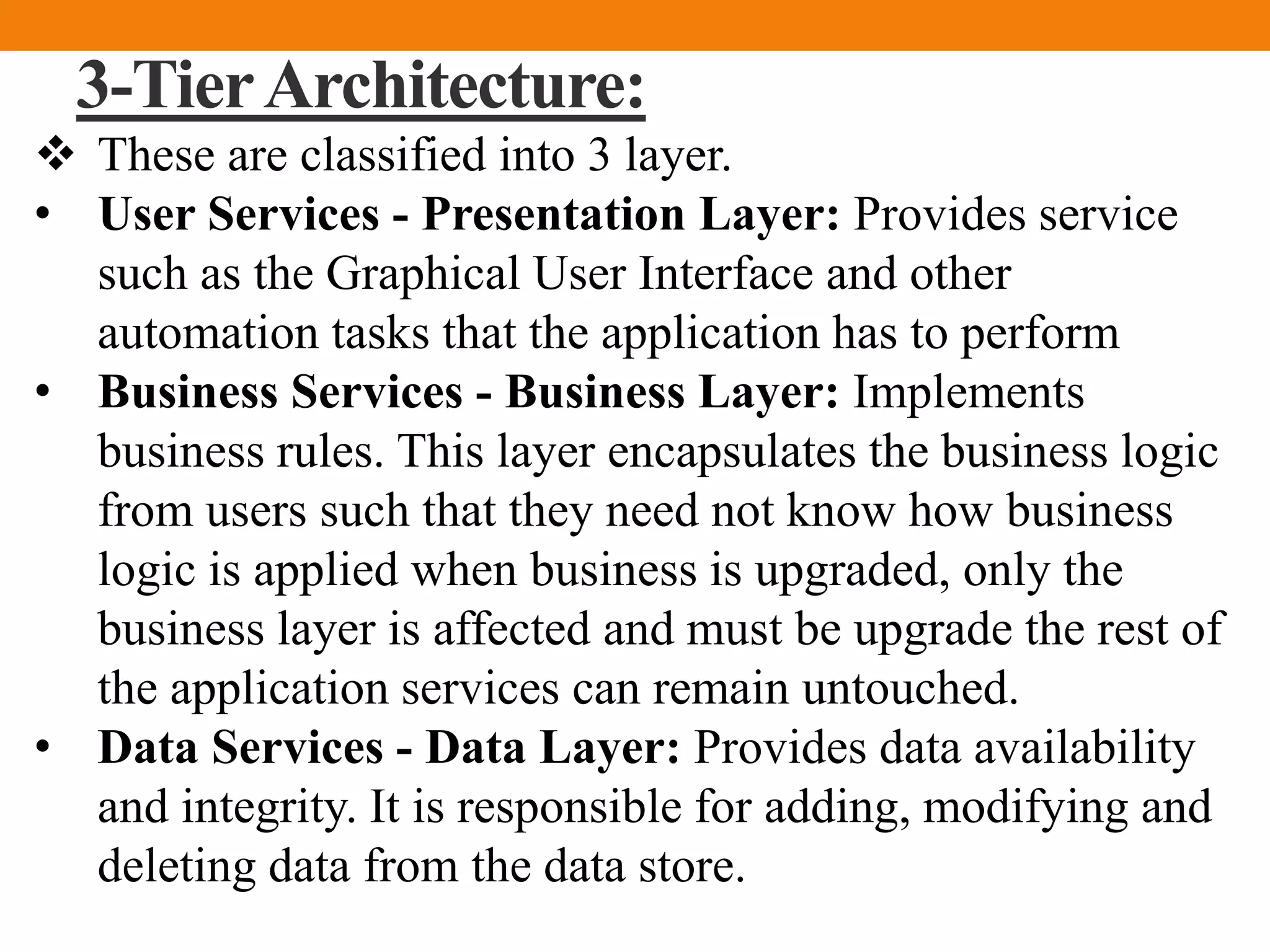 3-TierArchitecture:
 These are classified into 3 layer.
• User Services - Presentation Layer: Provides service
such as the Graphical User Interface and other
automation tasks that the application has to perform
• Business Services - Business Layer: Implements
business rules. This layer encapsulates the business logic
from users such that they need not know how business
logic is applied when business is upgraded, only the
business layer is affected and must be upgrade the rest of
the application services can remain untouched.
• Data Services - Data Layer: Provides data availability
and integrity. It is responsible for adding, modifying and
deleting data from the data store.
 