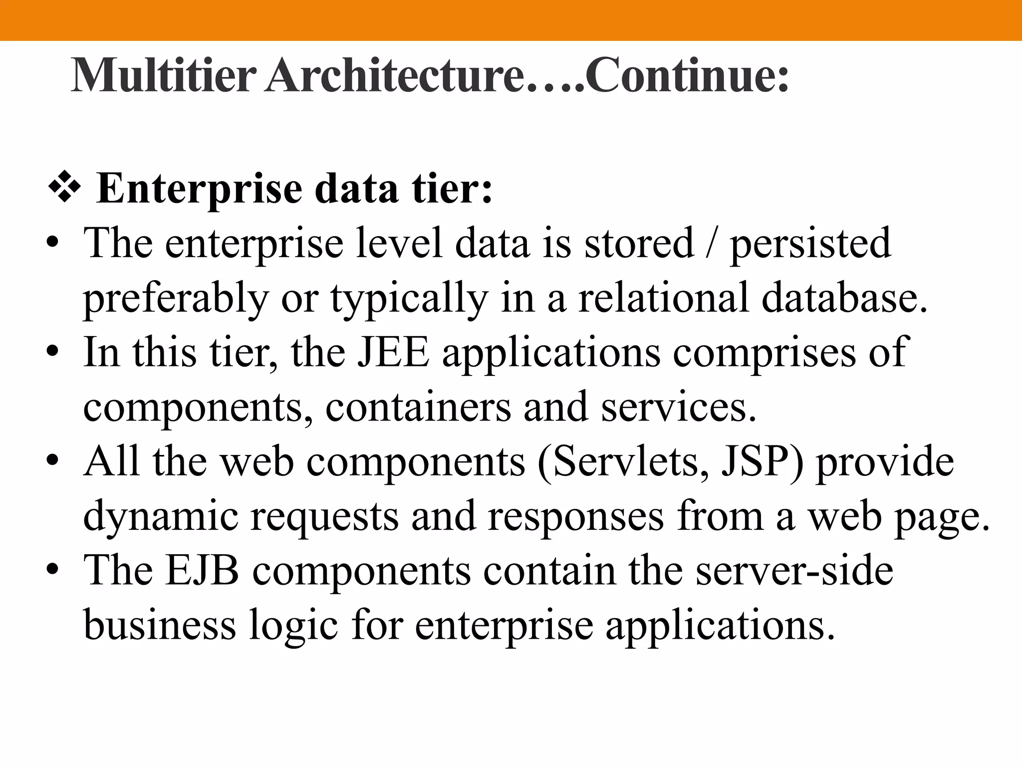 MultitierArchitecture….Continue:
 Enterprise data tier:
• The enterprise level data is stored / persisted
preferably or typically in a relational database.
• In this tier, the JEE applications comprises of
components, containers and services.
• All the web components (Servlets, JSP) provide
dynamic requests and responses from a web page.
• The EJB components contain the server-side
business logic for enterprise applications.
 