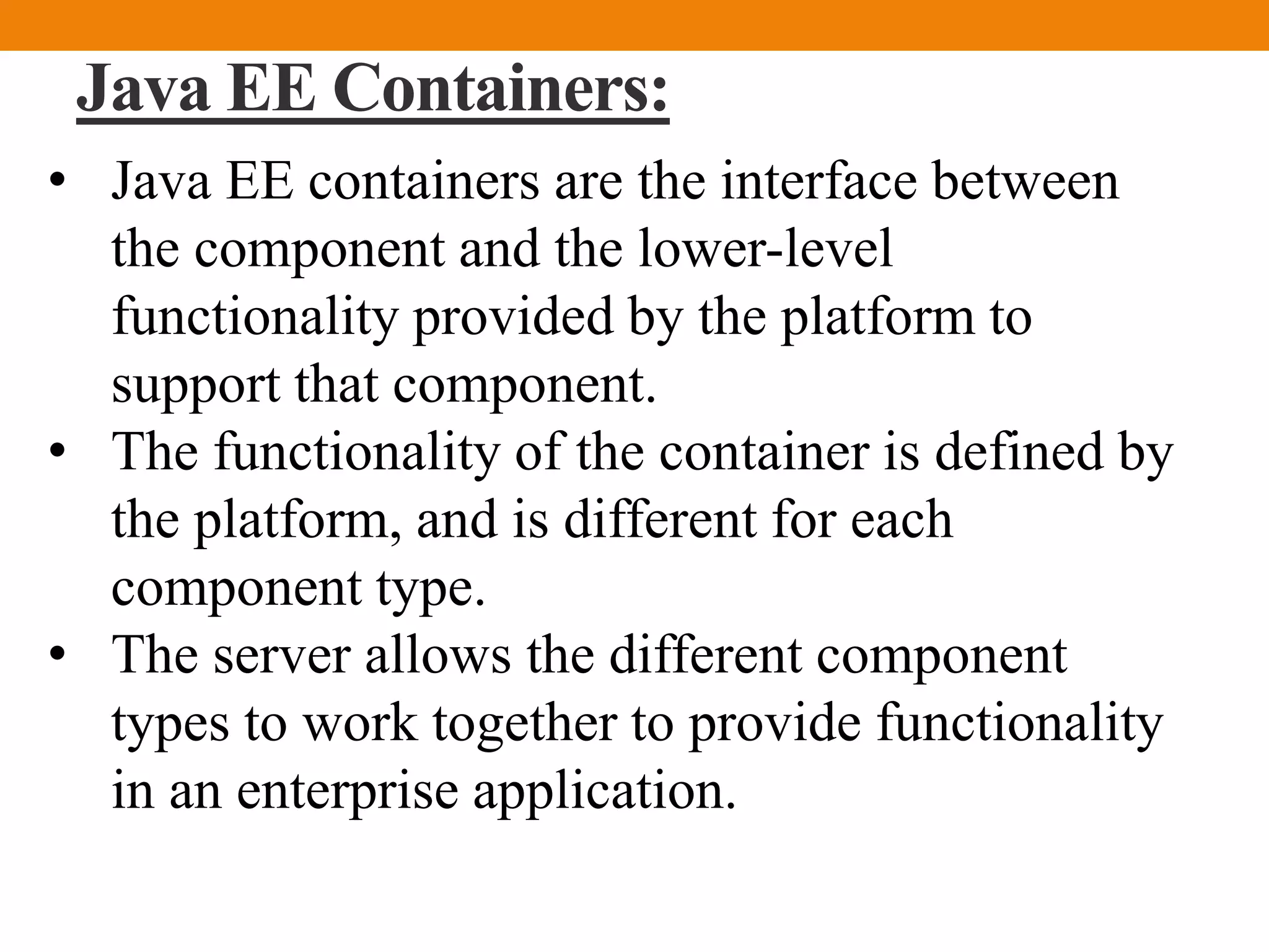 Java EE Containers:
• Java EE containers are the interface between
the component and the lower-level
functionality provided by the platform to
support that component.
• The functionality of the container is defined by
the platform, and is different for each
component type.
• The server allows the different component
types to work together to provide functionality
in an enterprise application.
 
